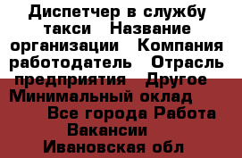 Диспетчер в службу такси › Название организации ­ Компания-работодатель › Отрасль предприятия ­ Другое › Минимальный оклад ­ 30 000 - Все города Работа » Вакансии   . Ивановская обл.